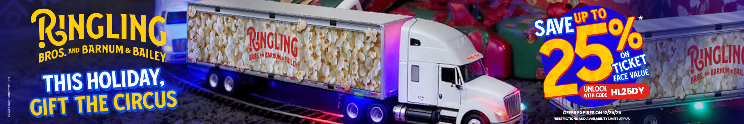 Ringling - this holiday, gift the circus - save up to 25% on ticket face value - unlock with code HL25DY - offer expires 12/25/25 - restrictions and availability limits apply